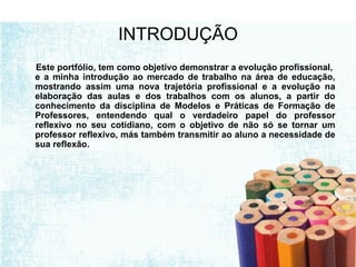 INTRODUÇÃO Este portfólio, tem como objetivo demonstrar a evolução profissional,  e a minha introdução ao mercado de trabalho na área de educação, mostrando assim uma nova trajetória profissional e a evolução na elaboração das aulas e dos trabalhos com os alunos, a partir do conhecimento da disciplina de Modelos e Práticas de Formação de Professores, entendendo qual o verdadeiro papel do professor reflexivo no seu cotidiano, com o objetivo de não só se tornar um professor reflexivo, más também transmitir ao aluno a necessidade de sua reflexão. 
