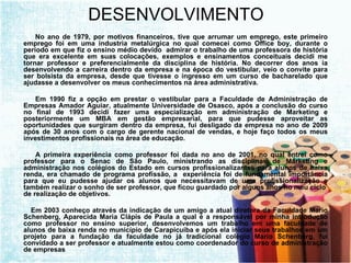 DESENVOLVIMENTO No ano de 1979, por motivos financeiros, tive que arrumar um emprego, este primeiro emprego foi em uma industria metalúrgica no qual comecei como Office boy, durante o período em que fiz o ensino médio devido  admirar o trabalho de uma professora de história que era excelente em suas colocações, exemplos e ensinamentos conceituais decidi me tornar professor e preferencialmente da disciplina de história. No decorrer dos anos ia desenvolvendo a carreira dentro da empresa e na época do vestibular, veio o convite para ser bolsista da empresa, desde que tivesse o ingresso em um curso de bacharelado que ajudasse a desenvolver os meus conhecimentos na área administrativa. Em 1990 fiz a opção em prestar o vestibular para a Faculdade de Administração de Empresas Amador Aguiar, atualmente Universidade de Osasco, após a conclusão do curso no final de 1993 decidi fazer uma especialização em administração de Marketing e posteriormente um MBA em gestão empresarial, para que pudesse aproveitar as oportunidades que surgiram dentro da empresa, fui desligado da empresa no ano de 2009 após de 30 anos com o cargo de gerente nacional de vendas, e hoje faço todos os meus investimentos profissionais na área de educação. A primeira experiência como professor foi dada no ano de 2001, no qual entrei como professor para o Senac de São Paulo, ministrando as disciplinas de Marketing e administração nos colégios do Estado em cursos profissionalizantes para alunos de baixa renda, era chamado de programa profissão, a  experiência foi de fundamental importância para que eu pudesse ajudar os alunos que necessitavam de uma profissionalização e também realizar o sonho de ser professor, que ficou guardado por alguns anos no meu ciclo  de realização de objetivos. Em 2003 conheço através da indicação de um amigo a atual diretora da Faculdade Mario Schenberg, Aparecida Maria Clápis de Paula a qual é a responsável por minha introdução como professor no ensino superior, desenvolvemos um trabalho em uma faculdade de alunos de baixa renda no município de Carapicuíba e após ela iniciar seus trabalhos em um projeto para a fundação da faculdade no já tradicional colégio Mario Schenberg, fui convidado a ser professor e atualmente estou como coordenador do curso de administração de empresas 