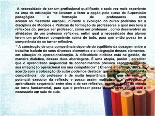 A necessidade de ser um profissional qualificado e cada vez mais experiente na área de educação me levaram a fazer a opção pelo curso de Supervisão pedagógica e formação de professores com acesso ao mestrado europeu, durante a evolução do curso podemos ter a disciplina de Modelos e Praticas de formação de professores a qual nos leva a reflexões do, porque ser professor, como ser professor , como desenvolver as atividades de um professor reflexivo, enfim qual a necessidade dos alunos terem um professor competente acima de tudo, para que então possa ter a competência de se tornar reflexivo. “  A construção de uma competência depende do equilíbrio da dosagem entre o trabalho isolado de seus diversos elementos e a integração desses elementos  em situação de operacionalização. A dificuldade didática está na gestão, de maneira dialética, dessas duas abordagens. È uma utopia, porém , acreditar que o aprendizado sequencial de conhecimentos provoca espontaneamente sua integração operacional em sua competência” ( Ètienne e Lerouge,1997)  de acordo com a colocação do autor podemos destacar que o desenvolvimento da competência  do professor é de muita importância para que ele seja um potencial executor da reflexão e possa assim multiplica-la e aproveitar o aprendizado sequencial entre eles o de ser reflexivo, porém o papel da escola se torna fundamental, para que o professor possa desenvolver aquilo que é necessário em sala de aula. 