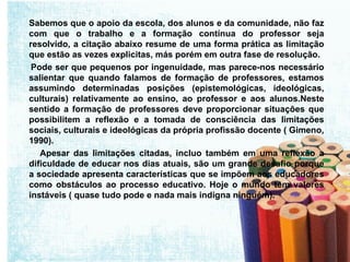Sabemos que o apoio da escola, dos alunos e da comunidade, não faz com que o trabalho e a formação contínua do professor seja resolvido, a citação abaixo resume de uma forma prática as limitação que estão as vezes explicitas, más porém em outra fase de resolução.  Pode ser que pequenos por ingenuidade, mas parece-nos necessário salientar que quando falamos de formação de professores, estamos assumindo determinadas posições (epistemológicas, ideológicas, culturais) relativamente ao ensino, ao professor e aos alunos.Neste sentido a formação de professores deve proporcionar situações que possibilitem a reflexão e a tomada de consciência das limitações sociais, culturais e ideológicas da própria profissão docente ( Gimeno, 1990). Apesar das limitações citadas, incluo também em uma reflexão a dificuldade de educar nos dias atuais, são um grande desafio porque a sociedade apresenta características que se impõem aos educadores como obstáculos ao processo educativo. Hoje o mundo tem valores instáveis ( quase tudo pode e nada mais indigna ninguém). 