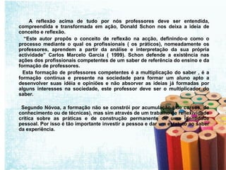 A reflexão acima de tudo por nós professores deve ser entendida, compreendida e transformada em ação, Donald Schon nos deixa a ideia de conceito e reflexão. “ Este autor propôs o conceito de reflexão na acção, definindo-o como o processo mediante o qual os profissionais ( os práticos), nomeadamente os professores, aprendem a partir da análise e interpretação da sua própria actividade” Carlos Marcelo Garcia ( 1999). Schon defende a existência nas ações dos profissionais competentes de um saber de referência do ensino e da formação de professores. Esta formação de professores competentes é a multiplicação do saber , é a formação contínua e presente na sociedade para formar um aluno apto a desenvolver suas idéia e opiniões e não absorver as ideias já formadas por alguns interesses na sociedade, este professor deve ser o multiplicador do saber. Segundo Nóvoa, a formação não se constrói por acumulação ( de cursos, de conhecimento ou de técnicas), mas sim através de um trabalho de reflexividade crítica sobre as práticas e de construção permanente de uma identidade pessoal. Por isso é tão importante investir a pessoa e dar um estatuto ao saber da experiência. 