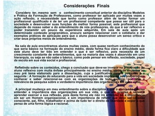 Considerações  Finais  Considero  ter, mesmo  sem  o  conhecimento conceitual anterior da disciplina Modelos e Prática da Formação de Professores, como professor ter aplicado por muitas vezes a ação reflexão, a necessidade que tenho como professor além de tentar formar um profissional qualificado é de ter um profissional competente que possa ser útil para o sociedade e desenvolver suas funções da melhor forma possível, este profissional que depende do nosso saber e do entendimento de nós professores, do que é ser reflexivo e poder transmitir um pouco da experiência adquirida. Em sala de aula após um determinado conteúdo programático, procuro sempre relacionar com o cotidiano e dar exemplos práticos de aplicação para que o aluno possa desenvolver um senso crítico e criar seus próprios meios de entendimento. Na sala de aula encontramos alunos muitas vezes, com quase nenhum conhecimento do que seria básico na formação do ensino médio, desta forma fica claro a dificuldade que este aluno deve ter tido em entender o que é ser reflexivo, pois necessita de um crescimento constante de entendimentos, que na maioria das vezes é absorvido em uma hierarquia, ou seja se não sabe o básico, como pode pensar em reflexão, sociedade, papel da escola em sua vida social e profissional. Refletindo sobre os conteúdos, chego a conclusão que deve-se investir na preparação do aluno reflexivo com muita ênfase principalmente no ensino médio, vindo de encontro ao meu pré tema elaborado para a dissertação, cuja a justificativa para a pesquisa é a seguinte : A formação do educando para a vida em sociedade implica no seu preparo para conhecer e saber relacionar-se com as organizações de toda espécie, por isso a relevância da pesquisa sobre a verdadeira importância das organizações em suas vidas. A principal mudança em meu entendimento sobre a disciplina é que o aluno não precisa entender a importância das organizações em sua vida, o que ele precisa é saber a aprender exercer a sua reflexão, pois desta forma ele não irá entender só a importância em ser um Homem organizacional, e sim importância de refletir que deve ser cidadão consciente, pai, filho, trabalhador e acima de tudo ter o direito de liberdade e expor o que pensa de uma forma lógica e racional. 
