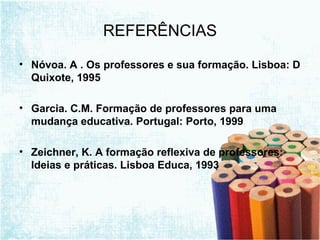 REFERÊNCIAS Nóvoa. A . Os professores e sua formação. Lisboa: D Quixote, 1995 Garcia. C.M. Formação de professores para uma mudança educativa. Portugal: Porto, 1999 Zeichner, K. A formação reflexiva de professores: Ideias e práticas. Lisboa Educa, 1993 