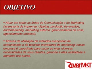 OBJETIVO Atuar em todas as áreas da Comunicação e do Marketing (assessoria de imprensa, clipping, produção de eventos, endomarketing, marketing externo, gerenciamento de crise, agenciamento artístico); Através da utilização de métodos avançados de comunicação e de técnicas inovadoras de marketing, nossa empresa é capacitada para suprir as mais diversas necessidades de seus clientes, gerando a eles visibilidade e aumento nos lucros. 