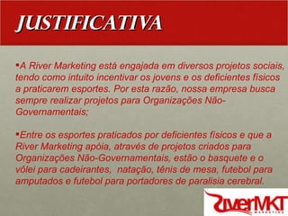 JUSTIFICATIVA A River Marketing está engajada em diversos projetos sociais, tendo como intuito incentivar os jovens e os deficientes físicos a praticarem esportes. Por esta razão, nossa empresa busca sempre realizar projetos para Organizações Não-Governamentais; Entre os esportes praticados por deficientes físicos e que a River Marketing apóia, através de projetos criados para Organizações Não-Governamentais, estão o basquete e o vôlei para cadeirantes,  natação, tênis de mesa, futebol para amputados e futebol para portadores de paralisia cerebral.  