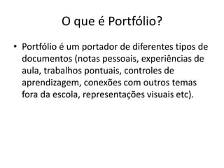 O que é Portfólio?
• Portfólio é um portador de diferentes tipos de
documentos (notas pessoais, experiências de
aula, trabalhos pontuais, controles de
aprendizagem, conexões com outros temas
fora da escola, representações visuais etc).
 
