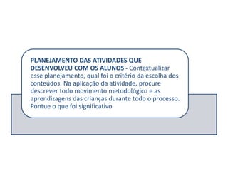 PLANEJAMENTO DAS ATIVIDADES QUE
DESENVOLVEU COM OS ALUNOS - Contextualizar
esse planejamento, qual foi o critério da escolha dos
conteúdos. Na aplicação da atividade, procure
descrever todo movimento metodológico e as
aprendizagens das crianças durante todo o processo.
Pontue o que foi significativo
 