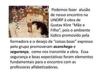 formadora e o desejo de “coisas boas” expresso
pelo grupo promoveram aconchego e
segurança, como nos transmite a obra. Essa
segurança e boas expectativas foram elementos
fundamentais para o encontro com as
professoras alfabetizadoras.
Podemos fazer alusão
de nosso encontro na
UNORP à obra de
Gustav Klint “Mãe e
Filho”, pois o ambiente
lúdico promovido pela
 