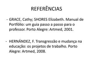 REFERÊNCIAS
- GRACE, Cathy; SHORES Elizabeth. Manual de
Portfólio: um guia passo a passo para o
professor. Porto Alegre: Artmed, 2001.
- HERNÁNDEZ, F. Transgressão e mudança na
educação: os projetos de trabalho. Porto
Alegre: Artmed, 2008.
 