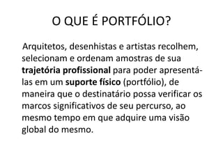 O QUE É PORTFÓLIO?
Arquitetos, desenhistas e artistas recolhem,
selecionam e ordenam amostras de sua
trajetória profissional para poder apresentá-
las em um suporte físico (portfólio), de
maneira que o destinatário possa verificar os
marcos significativos de seu percurso, ao
mesmo tempo em que adquire uma visão
global do mesmo.
 