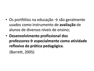 • Os portfólios na educação → são geralmente
usados como instrumento de avaliação de
alunos de diversos níveis de ensino;
• Desenvolvimento profissional dos
professores→ especialmente como atividade
reflexiva da prática pedagógica.
(Barrett, 2005)
 