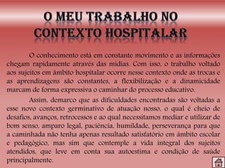 O conhecimento está em constante movimento e as informações
chegam rapidamente através das mídias. Com isso, o trabalho voltado
aos sujeitos em âmbito hospitalar ocorre nesse contexto onde as trocas e
as aprendizagens são constantes, a flexibilização e a dinamicidade
marcam de forma expressiva o caminhar do processo educativo.
Assim, demarco que as dificuldades encontradas são voltadas a
esse novo contexto germinativo de atuação nosso, o qual é cheio de
desafios, avanços, retrocessos e ao qual necessitamos mediar e utilizar de
bom senso, amparo legal, paciência, humildade, perseverança para que
a caminhada não tenha apenas resultado satisfatório em âmbito escolar
e pedagógico, mas sim que contemple a vida integral dos sujeitos
atendidos, que leve em conta sua autoestima e condição de saúde
principalmente.
 