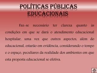 Faz-se necessário ter clareza quanto às
condições em que se dará o atendimento educacional
hospitalar, uma vez que outros aspectos, além do
educacional, estarão em evidência, considerando o tempo
e o espaço, peculiares da realidade dos ambientes em que
esta proposta educacional se efetiva.
 