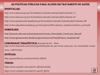http://www.educacao.pr.gov.br/modules/conteudo/conteudo.php?conteudo=11
http://www.educacao.pr.gov.br/modules/conteudo/conteudo.php?conteudo=63
http://www.gestaoescolar.diaadia.pr.gov.br/modules/conteudo/conteudo.php?conteudo=68
http://www.educadores.diaadia.pr.gov.br/arquivos/File/cadernos_tematicos/tematico_sareh.pdf
http://pessoal.utfpr.edu.br/joao/arquivos/Inclusao_Diversidade_Construcao_Ppp.pdf
http://www.gestaoescolar.diaadia.pr.gov.br/arquivos/File/pdf/classe_hospitalar.pdf
Fazenda da Paz – Piauí
http://www.meionorte.com/noticias/geral/fazenda-da-paz-inclui-educacao-na-comunidade-terape
utica-158959.html
http://gazeta24horas.com.br/portal/?p=28628
https://www.youtube.com/watch?v=6JUdrGwI24Q
https://www.youtube.com/watch?v=qncdV_Rej54
 