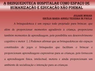 A brinquedoteca é um espaço todo projetado para brincar, que
além de proporcionar momentos agradáveis à criança, proporciona
também momentos de aprendizagem, pois possibilita seu desenvolvimento
cognitivo e motor [...] Podemos afirmar que as brinquedotecas são espaços
constituídos de jogos e brinquedos que facilitam o brincar e
proporcionam aprendizagens expressivas para as crianças, pois fornecem
a aprendizagem física, intelectual, motora e ainda proporcionam um
ambiente de socialização e interação para as crianças.
 