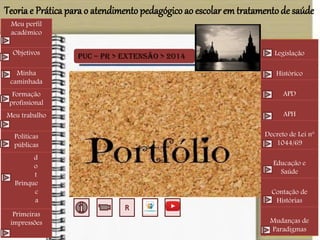 PUC – PR > Extensão > 2014
Meu perfil
acadêmico
Objetivos
Minha
caminhada
Formação
profissional
Meu trabalho
Políticas
públicas
d
o
t
Brinque
c
a
Primeiras
impressões
Legislação
Histórico
APD
APH
Decreto de Lei nº
1044/69
Educação e
Saúde
Contação de
Histórias
Mudanças de
Paradigmas
Teoria e Prática para o atendimento pedagógico ao escolar em tratamentode saúde
 