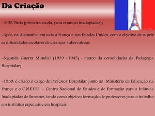Da Criação
-1935: Paris (primeira escola, para crianças inadaptadas);
-Após: na Alemanha, em toda a França e nos Estados Unidos, com o objetivo de suprir
as dificuldades escolares de crianças tuberculosas.
-Segunda Guerra Mundial (1939 -1945) : marco da consolidação da Pedagogia
Hospitalar;
-1939: é criado o cargo de Professor Hospitalar junto ao Ministério da Educação na
França e o C.N.E.F.E.I. – Centro Nacional de Estudos e de Formação para a Infância
Inadaptadas de Suresnes, tendo como objetivo formação de professores para o trabalho
em institutos especiais e em hospitais.
 