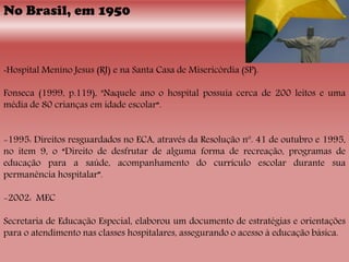 No Brasil, em 1950
-Hospital Menino Jesus (RJ) e na Santa Casa de Misericórdia (SP).
Fonseca (1999, p.119), "Naquele ano o hospital possuía cerca de 200 leitos e uma
média de 80 crianças em idade escolar“.
-1995: Direitos resguardados no ECA, através da Resolução nº. 41 de outubro e 1995,
no item 9, o “Direito de desfrutar de alguma forma de recreação, programas de
educação para a saúde, acompanhamento do currículo escolar durante sua
permanência hospitalar”.
-2002: MEC
Secretaria de Educação Especial, elaborou um documento de estratégias e orientações
para o atendimento nas classes hospitalares, assegurando o acesso à educação básica.
 