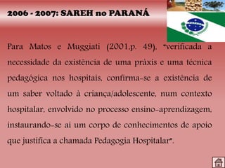 2006 - 2007: SAREH no PARANÁ
Para Matos e Muggiati (2001,p. 49), “verificada a
necessidade da existência de uma práxis e uma técnica
pedagógica nos hospitais, confirma-se a existência de
um saber voltado à criança/adolescente, num contexto
hospitalar, envolvido no processo ensino-aprendizagem,
instaurando-se aí um corpo de conhecimentos de apoio
que justifica a chamada Pedagogia Hospitalar”.
 