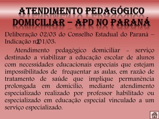Deliberação 02/03 do Conselho Estadual do Paraná –
Indicação nž01/03:
Atendimento pedagógico domiciliar - serviço
destinado a viabilizar a educação escolar de alunos
com necessidades educacionais especiais que estejam
impossibilitados de frequentar as aulas, em razão de
tratamento de saúde que implique permanência
prolongada em domicílio, mediante atendimento
especializado realizado por professor habilitado ou
especializado em educação especial vinculado a um
serviço especializado.
 