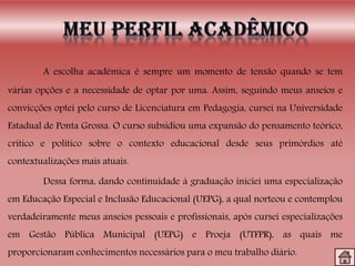 A escolha acadêmica é sempre um momento de tensão quando se tem
várias opções e a necessidade de optar por uma. Assim, seguindo meus anseios e
convicções optei pelo curso de Licenciatura em Pedagogia, cursei na Universidade
Estadual de Ponta Grossa. O curso subsidiou uma expansão do pensamento teórico,
crítico e político sobre o contexto educacional desde seus primórdios até
contextualizações mais atuais.
Dessa forma, dando continuidade à graduação iniciei uma especialização
em Educação Especial e Inclusão Educacional (UEPG), a qual norteou e contemplou
verdadeiramente meus anseios pessoais e profissionais, após cursei especializações
em Gestão Pública Municipal (UEPG) e Proeja (UTFPR), as quais me
proporcionaram conhecimentos necessários para o meu trabalho diário.
 