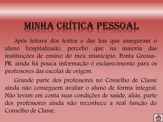 Após leitura dos textos e das leis que asseguram o
aluno hospitalizado, percebo que na maioria das
instituições de ensino do meu município, Ponta Grossa-
PR, ainda há pouca informação e esclarecimento para os
professores das escolas de origem.
Grande parte dos professores no Conselho de Classe
ainda não conseguem avaliar o aluno de forma integral.
Não levam em conta suas condições de saúde, aliás, parte
dos professores ainda não reconhece a real função do
Conselho de Classe.
 