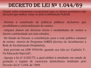 Dispõe sobre tratamento excepcional para os alunos portadores das
afecções que indica. Guia-se pela Constituição Federal.
-Norteia a construção de políticas públicas inclusivas que
possibilitam a universalização do ensino;
-Ampara alunos em diversos níveis e modalidades de ensino a
darem continuidade aos seus estudos;
-No Estado do Paraná, a contribuição para a rede pública estadual
de ensino através do Programa SAREH (Serviço de Atendimento à
Rede de Escolarização Hospitalar);
-Está previsto na LDB 9394/96, quando nos fala no ‘Capítulo V-
Da Educação Especial’;
-Agrega a lei nº 6.202/75, a qual atribui à estudante em estado de
gestação o regime de exercícios domiciliares instituído pelo
Decreto-lei nº 1.044, de 1969.
 