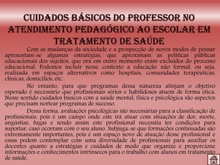 Com as mudanças da sociedade e a prospecção de novos modos de pensar
apresentam-se algumas estratégias, que aproximam as políticas públicas
educacionais dos sujeitos, que ora em outro momento eram excluídos do processo
educacional. Podemos incluir nesse contexto a educação não formal, ou seja,
realizada em espaços alternativos como hospitais, comunidades terapêuticas,
clínicas, domicílios, etc.
No entanto, para que programas dessa natureza atinjam o objetivo
esperado é necessário que profissionais sérios e habilidosos atuem de forma ética.
Nesse sentido cuidados básicos com a saúde mental, física e psicológica são aspectos
que precisam nortear programas de sucesso.
Dessa forma, avaliações psicológicas são necessárias para a classificação de
profissionais, pois é um campo onde este irá atuar com situações de dor, morte,
angústias, fugas e sendo assim este profissional necessita ter condições para
suportar, caso ocorram com o seu aluno. Subjuga-se que formações continuadas são
extremamente importantes, pois é um espaço novo de atuação desse profissional e
essas podem contemplar com uma diversidade de profissionais para auxiliar os
docentes quanto a estratégias e cuidados de modo que organize e proporcione
informações e conhecimentos intrínsecos para o trabalho com alunos em tratamento
de saúde.
 