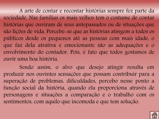 A arte de contar e recontar histórias sempre fez parte da
sociedade. Nas famílias os mais velhos tem o costume de contar
histórias que ouviram de seus antepassados ou de situações que
são lições de vida. Percebe-se que as histórias atingem a todos os
públicos desde os pequenos até as pessoas com mais idade, o
que faz dela atrativa e emocionante são as adequações e o
envolvimento do contador. Pois, é fato que todos gostamos de
ouvir uma boa história.
Sendo assim, o alvo que desejo atingir resulta em
produzir nos ouvintes sensações que possam contribuir para a
superação de problemas, dificuldades, percebo nesse ponto a
função social da história, quando ela proporciona através de
personagens e situações a comparação e o trabalho com os
sentimentos, com aquilo que incomoda e que tem solução.
 