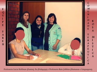 Professora Lúcia Hoffman (Exatas), Eu (Pedagoga) e Professora Rute Jobbins (Humanas e Linguagens).
E
Q
U
I
P
E
S
A
R
E
H
C
O
M
U
N
I
D
A
D
E
T
E
R
A
P
Ê
U
T
I
C
A
R
O
S
A
M
Í
S
T
I
C
A
 