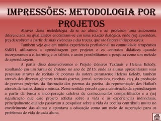 Através dessa metodologia dá-se ao aluno e ao professor uma autonomia
diferenciada na qual ambos encontram-se em uma relação dialógica, onde (re) aprendem,
(re) descobrem a partir de suas vivências e das trocas, que são fatores indispensáveis.
Também vejo que em minha experiência profissional na comunidade terapêutica
SAREH, utilizamos a aprendizagem por projetos e os contratos didáticos quando
incorporamos a e-learning e os tablets, e assim possibilitamos a pesquisa como um método
de aprendizagem.
A partir disso desenvolvemos o Projeto Gêneros Textuais e Helena Kolody,
resultando em um Sarau de Outono no ano de 2013, onde as alunas apresentaram suas
pesquisas através de recitais de poemas da autora paranaense Helena Kolody, também
através dos diversos gêneros textuais (cartas, jornal, acrósticos, receitas, etc), da produção
de poemas próprios, da ilustração dos poemas da poetisa, da representação dos Haikai's
através de teatro, dança e música. Nesse sentido, percebi que a construção da aprendizagem
a partir da busca e incorporação coletiva de conhecimentos compartilhados e a (re)
significação que esse projeto refletia sobre a vida e as experiências individuais,
principalmente quando passavam a pesquisar sobre a vida da poetisa contribuiu muito no
envolvimento das alunas e apontava a educação como um meio de superação para os
problemas de vida de cada aluna.
 
