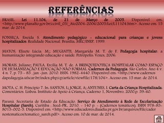 BRASIL. Lei 11.104, de 21 de Março de 2005. Disponível em:
<http://www.planalto.gov.br/ccivil_03/_Ato2004-2006/2005/Lei/L11104.htm>. Acesso em: 15
mar. de 2014.
FONSECA, Eneida S. Atendimento pedagógico - educacional para crianças e jovens
hospitalizados: Realidade Nacional. Brasília, MEC/INEP, 1999.
MATOS, Elizete Lúcia. M.; MUGIATTI, Margarida M. T. de F. Pedagogia hospitalar: a
humanização integrando educação e saúde. Petrópolis: Vozes, 2006.
MORAIS, Juliane; PAULA, Ercília M. T. de. A BRINQUEDOTECA HOSPITALAR COMO ESPAÇO
DE HUMANIZAÇÃO E EDUCAÇÃO NÃO FORMAL. Cadernos da Pedagogia. São Carlos, Ano 4 v.
4 n. 7, p. 75 - 85 , jan -jun. 2010. ISSN: 1982-4440. Disponível em: <http://www.cadernos
dapedagogia.ufscar.br/index.php/cp/article/viewFile/178/104>. Acesso em: 15 mar. de 2014.
MOTA, C. H. Princípio 7. In: SANTOS, L; JORGE, A; ANTUNES, I. Carta da Criança Hospitalizada:
Comentários. Lisboa: Instituto de Apoio à Criança, Caderno 1, Novembro, 2000,p. 59-60.
Paraná. Secretaria de Estado da Educação. Serviço de Atendimento à Rede de Escolarização
Hospitalar (Sareh). Curitiba : Seed-PR., 2010. - 140 p. - (Cadernos temáticos). ISBN 978-85-
8015-002-5. Disponível em: <http://www.educadores.diaadia.pr.gov.br/arquivos/File/cader
nostematicos/tematico_sareh.pdf>. Acesso em: 10 de mar. de 2014.
 