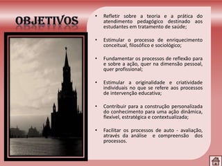 • Refletir sobre a teoria e a prática do
atendimento pedagógico destinado aos
estudantes em tratamento de saúde;
• Estimular o processo de enriquecimento
conceitual, filosófico e sociológico;
• Fundamentar os processos de reflexão para
e sobre a ação, quer na dimensão pessoal,
quer profissional;
• Estimular a originalidade e criatividade
individuais no que se refere aos processos
de intervenção educativa;
• Contribuir para a construção personalizada
do conhecimento para uma ação dinâmica,
flexível, estratégica e contextualizada;
• Facilitar os processos de auto - avaliação,
através da análise e compreensão dos
processos.
 