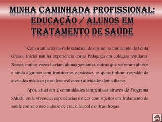 Com a atuação na rede estadual de ensino no município de Ponta
Grossa, iniciei minha experiência como Pedagoga em colégios regulares.
Nesses, muitas vezes haviam alunas gestantes, outras que sofreram abusos
e ainda algumas com transtornos e psicoses, as quais tinham respaldo de
atestados médicos para desenvolverem atividades domiciliares.
Após, atuei em 2 comunidades terapêuticas através do Programa
SAREH, onde vivenciei experiências únicas com sujeitos em tratamento de
saúde contra o uso e abuso de crack, álcool e outras drogas.
 