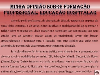 Além do perfil profissional, da discrição, da ética, do respeito, da empatia, da
saúde física e mental, e de tantos outros adjetivos e qualificações há de se pensar e
refletir sobre os sujeitos em idade escolar que necessitam dar continuidade aos seus
estudos fora do contexto escolar, assim, os profissionais devem sim buscar
aprofundamento e formação para o trabalho com estes sujeitos que estão neste
determinado momento de vida passando por tratamento de saúde.
Para elucidarmos de forma mais prática essa situação basta pensarmos nos
diversos níveis e modalidades de ensino: EJA, Educação Infantil, Educação de Idosos
(Gerontológica), Ensino Superior, etc; cada uma dessas tem suas especificidades, da
mesma forma a Educação Hospitalar têm considerações que permeiam contemplar a
universalização educacional de modo a garantir a aprendizagem dos envolvidos.
 