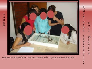 S
A
R
E
H
C
O
M
U
N
I
D
A
D
E
T
E
R
A
P
Ê
U
T
I
C
A
R
O
S
A
M
Í
S
T
I
C
A
Professora Lúcia Hoffman e alunas, durante aula e apresentação de insetário.
 