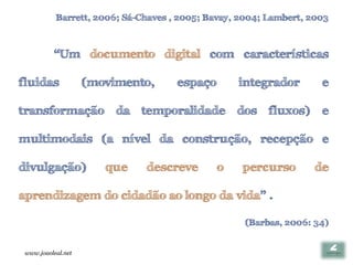Barrett, 2006; Sá-Chaves , 2005; Bavay, 2004; Lambert, 2003



          “Um documento digital com características

fluidas             (movimento,      espaço       integrador        e

transformação da temporalidade dos fluxos) e

multimodais (a nível da construção, recepção e

divulgação)            que    descreve        o    percurso       de

aprendizagem do cidadão ao longo da vida” .

                                                   (Barbas, 2006: 34)


 www.joaoleal.net
 