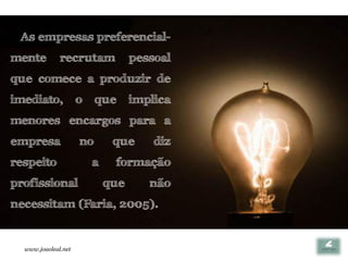 As empresas preferencial-
mente         recrutam             pessoal
que comece a produzir de
imediato,            o    que      implica
menores encargos para a
empresa              no       que      diz
respeito                 a    formação
profissional                 que      não
necessitam (Faria, 2005).


  www.joaoleal.net
 