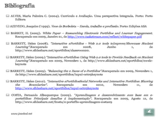 Bibliografia
 ALVES, Maria Palmira C. (2004). Currículo e Avaliação. Uma perspectiva integrada. Porto: Porto
    Editora

 AZEVEDO, Joaquim (11999). Voos de Borboleta – Escola, trabalho e profissão. Porto: Edições ASA

 BARRET, H. (2005). White Paper – Researching Electronic Portfolios and Learner Engagement.
    Recuperado em 2009, Janeiro 21, de http://www.taskstream.com/reflect/whitepaper.pdf

 BARRETT, Helen (2008). "Interactive ePortfolios - Web 2.0 tools toImprove/Showcase Student
    Learning".Recuperado            em            2008,         Junho          1,         de
    http://www.slideshare.net/eportfolios/classroom20.

 BARRETT, Helen (2009)."Interactive ePortfolios: Using Web 2.0 tools to Provide Feedback on Student
    Learning".Recuperado em 2009, Novembro 1, de http://www.slideshare.net/eportfolios/nwelc-
    keynote

 BARRETT, Helen (2009). "Balancing the 2 Faces of e-Portfolios".Recuperado em 2009, Novembro 1,
    de http://www.slideshare.net/eportfolios/iupui-oct09keynote

 BARRETT, Helen (2010). "Interactive ePortfoliosSocial Networks and Interactive Portfolios: Blurring
    the      Boundaries".       Recuperado         em       2010,       Novembro          11,      de
    http://www.slideshare.net/eportfolios/iupui-oct09keynote

 COSTA, Fernando Albuquerque (2009). "Aprendizagem e desenvolvimento com base em e-
    portefólios: Principais desafios à implementação". Recuperado em 2009, Agosto 12, de
    http://www.slideshare.net/fcosta/e-porteflio-aprendizagem-costa09



   www.joaoleal.net
 