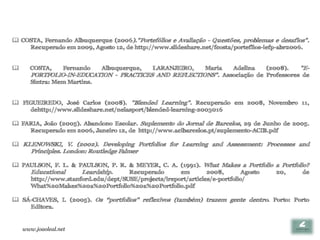  COSTA, Fernando Albuquerque (2006)."Portefólios e Avaliação - Questões, problemas e desafios".
    Recuperado em 2009, Agosto 12, de http://www.slideshare.net/fcosta/porteflios-iefp-abr2006.


     COSTA,       Fernando   Albuquerque,    LARANJEIRO,
                                                       Maria   Adelina    (2008).    "E-
       PORTFOLIO-IN-EDUCATION - PRACTICES AND REFLECTIONS". Associação de Professores de
       Sintra: Mem Martins.


 FIGUEIREDO, José Carlos (2008). "Blended Learning". Recuperado em 2008, Novembro 11,
    dehttp://www.slideshare.net/nelasport/blended-learning-2003016

 FARIA, João (2005). Abandono Escolar. Suplemento do Jornal de Barcelos, 29 de Junho de 2005.
    Recuperado em 2006, Janeiro 12, de http://www.acibarcelos.pt/suplemento-ACIB.pdf

 KLENOWSKI, V. (2002). Developing Portfolios for Learning and Assessment: Processes and
       Principles. London: Routledge Falmer

 PAULSON, F. L. & PAULSON, P. R. & MEYER, C. A. (1991). What Makes a Portfolio a Portfolio?
    Educational     Leardship.     Recuperado       em        2008,        Agosto 20,     de
    http://www.stanford.edu/dept/SUSE/projects/ireport/articles/e-portfolio/
    What%20Makes%20a%20Portfolio%20a%20Portfolio.pdf

 SÁ-CHAVES, I. (2005). Os “portfolios” reflexivos (também) trazem gente dentro. Porto: Porto
    Editora.


    www.joaoleal.net
 