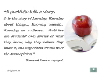 “A   portfolio tells a story.
It is the story of knowing. Knowing
about things... Knowing oneself...
Knowing an audience... Portfolios
are students' own stories of what
they know, why they believe they
know it, and why others should be of
the same opinion.”
                    (Paulson & Paulson, 1991, p.2)



 www.joaoleal.net
 