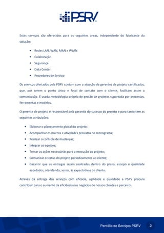 Portfólio de Serviços PSRV 2
Estes serviços são oferecidos para as seguintes áreas, independente do fabricante da
solução:
• Redes LAN, WAN, MAN e WLAN
• Colaboração
• Segurança
• Data Center
• Provedores de Serviço
Os serviços ofertados pela PSRV contam com a atuação de gerentes de projeto certificados,
que, por serem o ponto único e focal de contato com o cliente, facilitam assim a
comunicação. É usada metodologia própria de gestão de projetos suportada por processos,
ferramentas e modelos.
O gerente de projeto é responsável pela garantia do sucesso do projeto e para tanto tem as
seguintes atribuições:
• Elaborar o planejamento global do projeto;
• Acompanhar os marcos e atividades previstos no cronograma;
• Realizar o controle de mudanças;
• Integrar as equipes;
• Tomar as ações necessárias para a execução do projeto;
• Comunicar o status do projeto periodicamente ao cliente;
• Garantir que as entregas sejam realizadas dentro do prazo, escopo e qualidade
acordados, atendendo, assim, às expectativas do cliente.
Através da entrega dos serviços com eficácia, agilidade e qualidade a PSRV procura
contribuir para o aumento da eficiência nos negócios de nossos clientes e parceiros.
 