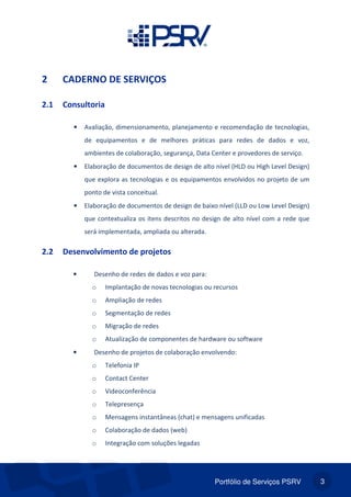 Portfólio de Serviços PSRV 3
2 CADERNO DE SERVIÇOS
2.1 Consultoria
• Avaliação, dimensionamento, planejamento e recomendação de tecnologias,
de equipamentos e de melhores práticas para redes de dados e voz,
ambientes de colaboração, segurança, Data Center e provedores de serviço.
• Elaboração de documentos de design de alto nível (HLD ou High Level Design)
que explora as tecnologias e os equipamentos envolvidos no projeto de um
ponto de vista conceitual.
• Elaboração de documentos de design de baixo nível (LLD ou Low Level Design)
que contextualiza os itens descritos no design de alto nível com a rede que
será implementada, ampliada ou alterada.
2.2 Desenvolvimento de projetos
• Desenho de redes de dados e voz para:
o Implantação de novas tecnologias ou recursos
o Ampliação de redes
o Segmentação de redes
o Migração de redes
o Atualização de componentes de hardware ou software
• Desenho de projetos de colaboração envolvendo:
o Telefonia IP
o Contact Center
o Videoconferência
o Telepresença
o Mensagens instantâneas (chat) e mensagens unificadas
o Colaboração de dados (web)
o Integração com soluções legadas
 