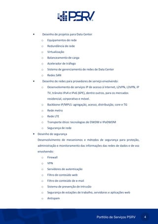 Portfólio de Serviços PSRV 4
• Desenho de projetos para Data Center
o Equipamentos de rede
o Redundância de rede
o Virtualização
o Balanceamento de carga
o Acelerador de tráfego
o Sistema de gerenciamento de redes de Data Center
o Redes SAN
• Desenho de redes para provedores de serviço envolvendo:
o Desenvolvimento de serviços IP de acesso à Internet, L2VPN, L3VPN, IP
TV, trânsito IPv4 e IPv6 (6PE), dentre outros, para os mercados
residencial, corporativo e móvel.
o Backbone IP/MPLS: agregação, acesso, distribuição, core e TG
o Rede metro
o Rede LTE
o Transporte ótico: tecnologias de DWDM e IPoDWDM
o Segurança de rede
• Desenho de segurança
Desenvolvimento de mecanismos e métodos de segurança para proteção,
administração e monitoramento das informações das redes de dados e de voz
envolvendo:
o Firewall
o VPN
o Servidores de autenticação
o Filtro de conteúdo web
o Filtro de conteúdo de e-mail
o Sistema de prevenção de intrusão
o Segurança de estações de trabalho, servidores e aplicações web
o Antispam
 