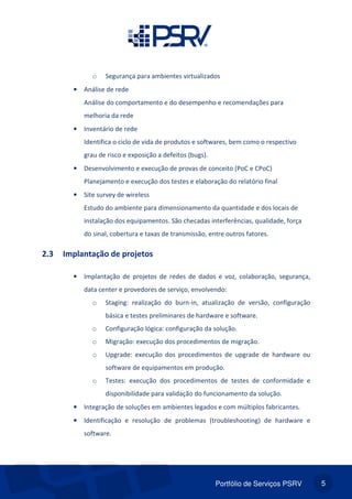 Portfólio de Serviços PSRV 5
o Segurança para ambientes virtualizados
• Análise de rede
Análise do comportamento e do desempenho e recomendações para
melhoria da rede
• Inventário de rede
Identifica o ciclo de vida de produtos e softwares, bem como o respectivo
grau de risco e exposição a defeitos (bugs).
• Desenvolvimento e execução de provas de conceito (PoC e CPoC)
Planejamento e execução dos testes e elaboração do relatório final
• Site survey de wireless
Estudo do ambiente para dimensionamento da quantidade e dos locais de
instalação dos equipamentos. São checadas interferências, qualidade, força
do sinal, cobertura e taxas de transmissão, entre outros fatores.
2.3 Implantação de projetos
• Implantação de projetos de redes de dados e voz, colaboração, segurança,
data center e provedores de serviço, envolvendo:
o Staging: realização do burn-in, atualização de versão, configuração
básica e testes preliminares de hardware e software.
o Configuração lógica: configuração da solução.
o Migração: execução dos procedimentos de migração.
o Upgrade: execução dos procedimentos de upgrade de hardware ou
software de equipamentos em produção.
o Testes: execução dos procedimentos de testes de conformidade e
disponibilidade para validação do funcionamento da solução.
• Integração de soluções em ambientes legados e com múltiplos fabricantes.
• Identificação e resolução de problemas (troubleshooting) de hardware e
software.
 