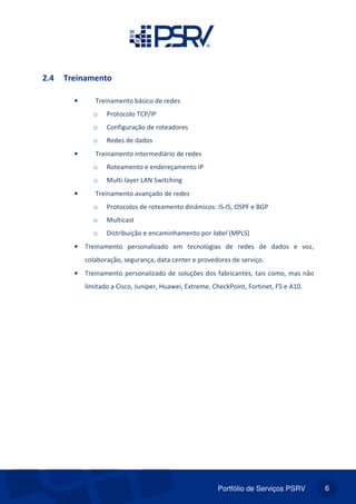 Portfólio de Serviços PSRV 6
2.4 Treinamento
• Treinamento básico de redes
o Protocolo TCP/IP
o Configuração de roteadores
o Redes de dados
• Treinamento intermediário de redes
o Roteamento e endereçamento IP
o Multi-layer LAN Switching
• Treinamento avançado de redes
o Protocolos de roteamento dinâmicos: IS-IS, OSPF e BGP
o Multicast
o Distribuição e encaminhamento por label (MPLS)
• Treinamento personalizado em tecnologias de redes de dados e voz,
colaboração, segurança, data center e provedores de serviço.
• Treinamento personalizado de soluções dos fabricantes, tais como, mas não
limitado a Cisco, Juniper, Huawei, Extreme, CheckPoint, Fortinet, F5 e A10.
 