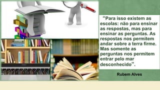 “Para isso existem as
escolas: não para ensinar
as respostas, mas para
ensinar as perguntas. As
respostas nos permitem
andar sobre a terra firme.
Mas somente as
perguntas nos permitem
entrar pelo mar
desconhecido”.
Rubem Alves
 