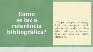 Como
se faz a
referência
bibliográfica?
Ocupa sempre o espaço
final da pesquisa, sendo
relacionadas todas as obras
lidas, inclusive na internet.
Deve ser feita em ordem
alfabética.
 