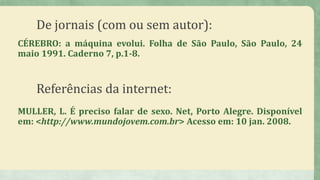 De jornais (com ou sem autor):
CÉREBRO: a máquina evolui. Folha de São Paulo, São Paulo, 24
maio 1991. Caderno 7, p.1-8.
Referências da internet:
MULLER, L. É preciso falar de sexo. Net, Porto Alegre. Disponível
em: <http://www.mundojovem.com.br> Acesso em: 10 jan. 2008.
 