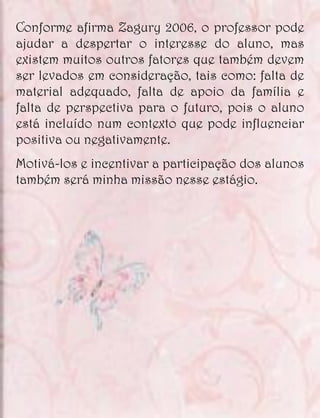 Conforme afirma Zagury 2006, o professor pode
ajudar a despertar o interesse do aluno, mas
existem muitos outros fatores que também devem
ser levados em consideração, tais como: falta de
material adequado, falta de apoio da família e
falta de perspectiva para o futuro, pois o aluno
está incluído num contexto que pode influenciar
positiva ou negativamente.
Motivá-los e incentivar a participação dos alunos
também será minha missão nesse estágio.
 